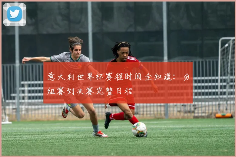 意大利世界杯赛程时间全知道：分组赛到决赛完整日程