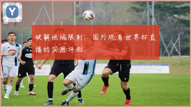 破解地域限制:国外观看世界杯直播的实用评测