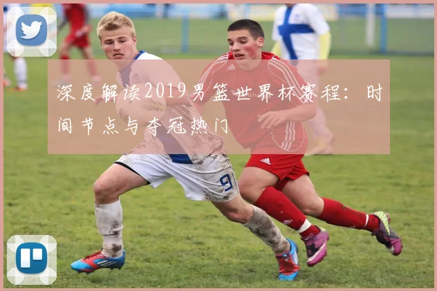 深度解读2019男篮世界杯赛程：时间节点与夺冠热门