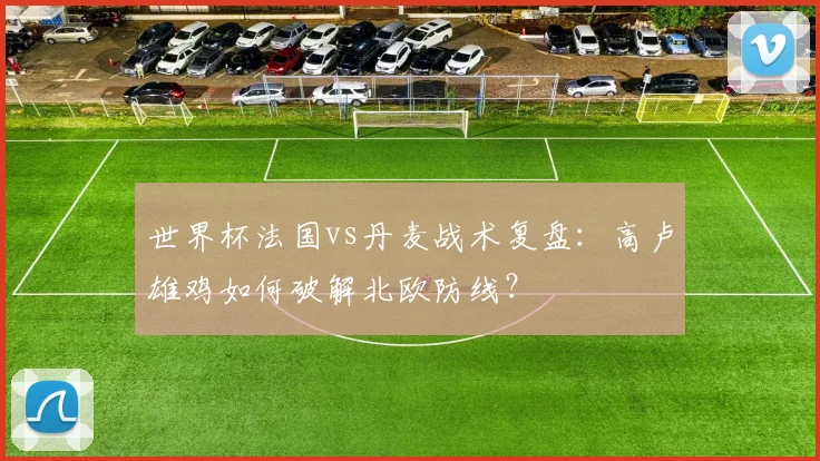 世界杯法国vs丹麦战术复盘：高卢雄鸡如何破解北欧防线？