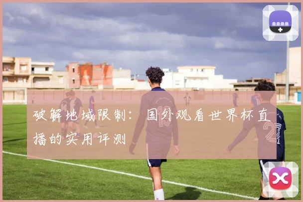 破解地域限制:国外观看世界杯直播的实用评测