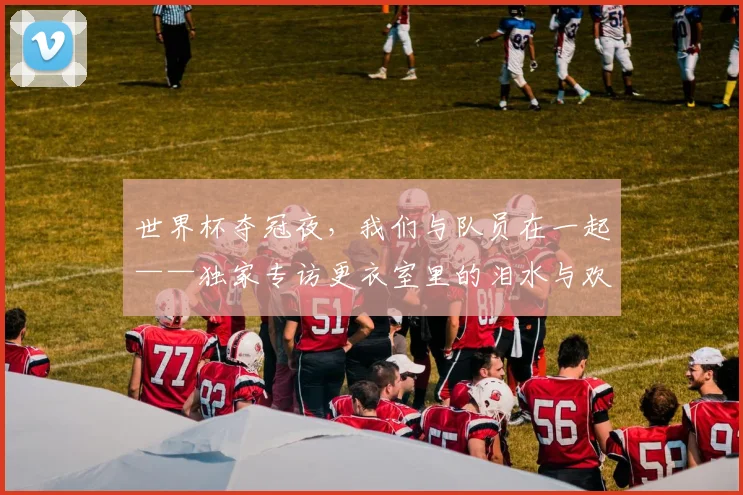 世界杯夺冠夜,我们与队员在一起——独家专访更衣室里的泪水与欢笑