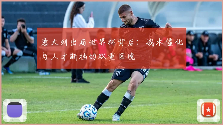 意大利出局世界杯背后：战术僵化与人才断档的双重困境